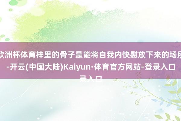 欧洲杯体育梓里的骨子是能将自我内快慰放下来的场所-开云(中国大陆)Kaiyun·体育官方网站-登录入口