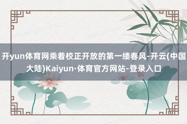 开yun体育网乘着校正开放的第一缕春风-开云(中国大陆)Kaiyun·体育官方网站-登录入口