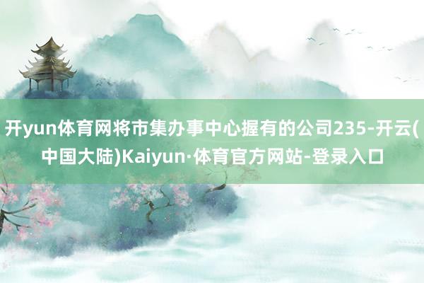 开yun体育网将市集办事中心握有的公司235-开云(中国大陆)Kaiyun·体育官方网站-登录入口
