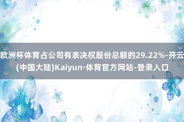 欧洲杯体育占公司有表决权股份总额的29.22%-开云(中国大陆)Kaiyun·体育官方网站-登录入口