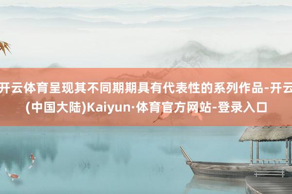 开云体育呈现其不同期期具有代表性的系列作品-开云(中国大陆)Kaiyun·体育官方网站-登录入口