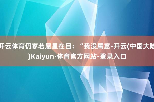 开云体育仍寥若晨星在目：“我没属意-开云(中国大陆)Kaiyun·体育官方网站-登录入口
