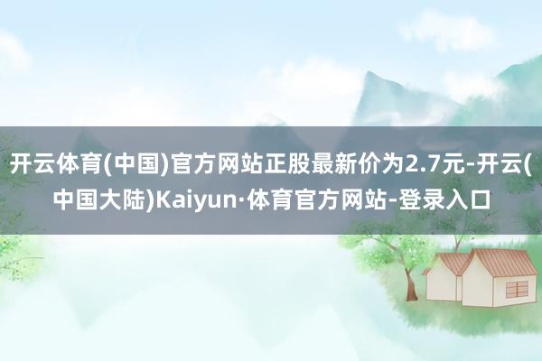 开云体育(中国)官方网站正股最新价为2.7元-开云(中国大陆)Kaiyun·体育官方网站-登录入口