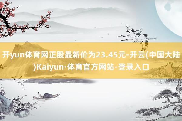 开yun体育网正股最新价为23.45元-开云(中国大陆)Kaiyun·体育官方网站-登录入口