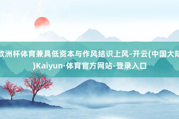 欧洲杯体育兼具低资本与作风结识上风-开云(中国大陆)Kaiyun·体育官方网站-登录入口