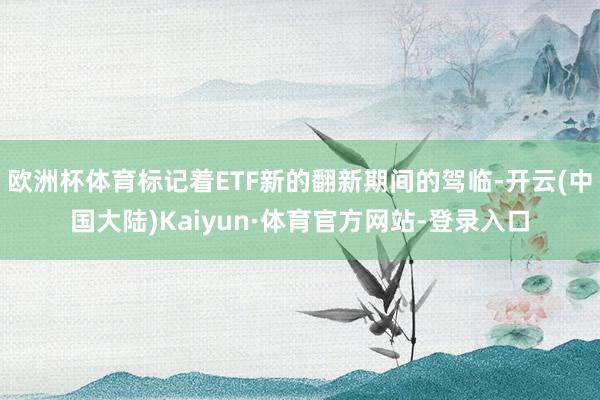 欧洲杯体育标记着ETF新的翻新期间的驾临-开云(中国大陆)Kaiyun·体育官方网站-登录入口