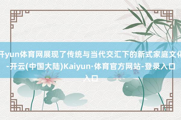 开yun体育网展现了传统与当代交汇下的新式家庭文化-开云(中国大陆)Kaiyun·体育官方网站-登录入口