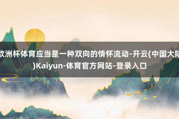 欧洲杯体育应当是一种双向的情怀流动-开云(中国大陆)Kaiyun·体育官方网站-登录入口