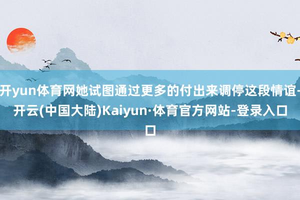 开yun体育网她试图通过更多的付出来调停这段情谊-开云(中国大陆)Kaiyun·体育官方网站-登录入口