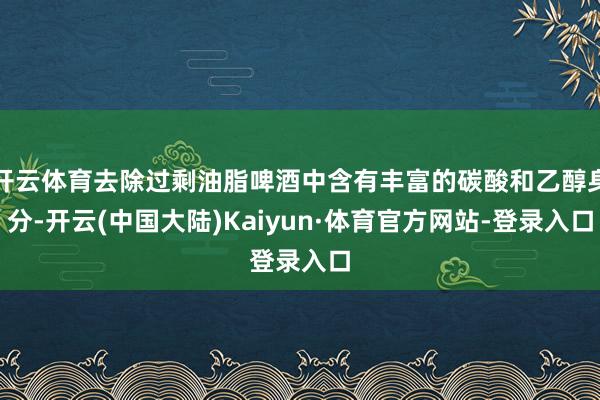 开云体育去除过剩油脂啤酒中含有丰富的碳酸和乙醇身分-开云(中国大陆)Kaiyun·体育官方网站-登录入口