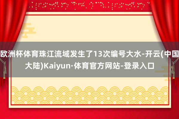 欧洲杯体育珠江流域发生了13次编号大水-开云(中国大陆)Kaiyun·体育官方网站-登录入口