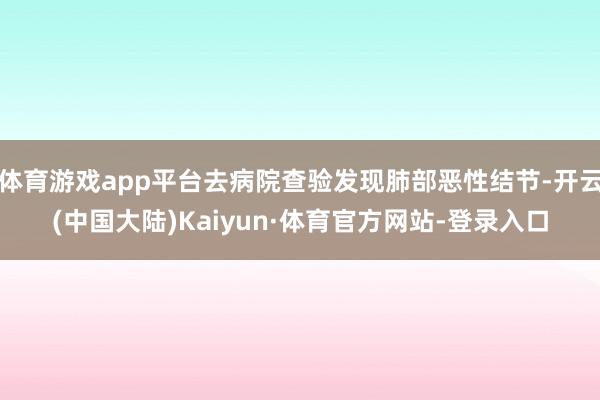 体育游戏app平台去病院查验发现肺部恶性结节-开云(中国大陆)Kaiyun·体育官方网站-登录入口