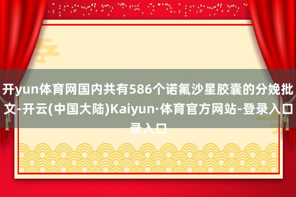 开yun体育网国内共有586个诺氟沙星胶囊的分娩批文-开云(中国大陆)Kaiyun·体育官方网站-登录入口