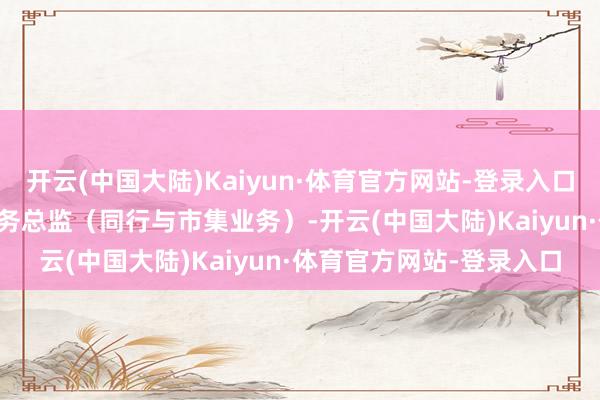开云(中国大陆)Kaiyun·体育官方网站-登录入口2018年9月起任交行业务总监（同行与市集业务）-开云(中国大陆)Kaiyun·体育官方网站-登录入口