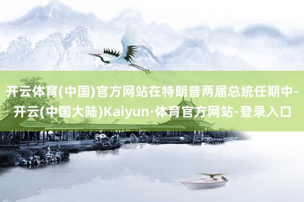 开云体育(中国)官方网站　　在特朗普两届总统任期中-开云(中国大陆)Kaiyun·体育官方网站-登录入口