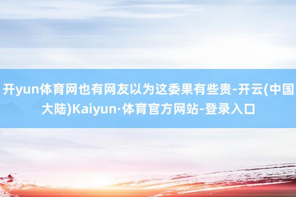 开yun体育网也有网友以为这委果有些贵-开云(中国大陆)Kaiyun·体育官方网站-登录入口