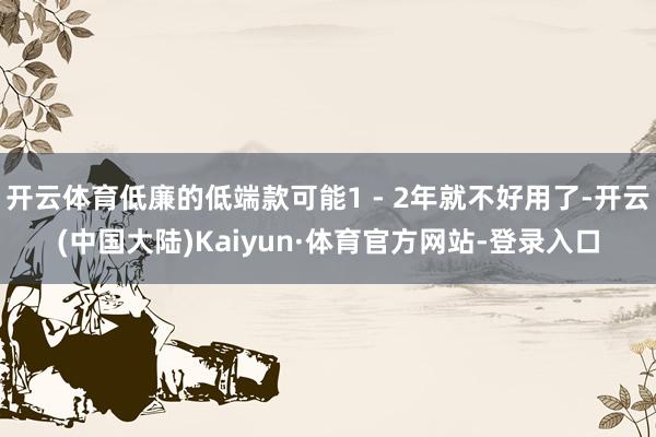 开云体育低廉的低端款可能1 - 2年就不好用了-开云(中国大陆)Kaiyun·体育官方网站-登录入口