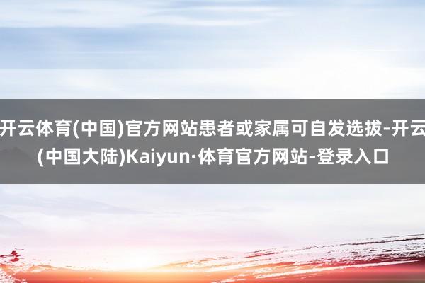 开云体育(中国)官方网站患者或家属可自发选拔-开云(中国大陆)Kaiyun·体育官方网站-登录入口