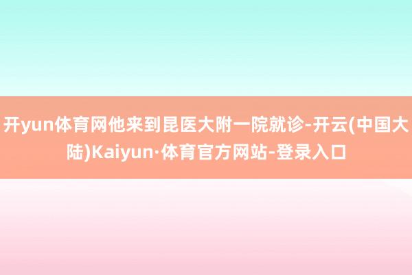 开yun体育网他来到昆医大附一院就诊-开云(中国大陆)Kaiyun·体育官方网站-登录入口