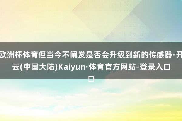 欧洲杯体育但当今不阐发是否会升级到新的传感器-开云(中国大陆)Kaiyun·体育官方网站-登录入口