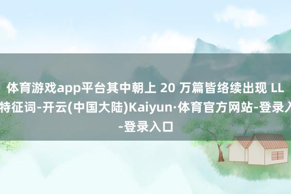 体育游戏app平台其中朝上 20 万篇皆络续出现 LLM 特征词-开云(中国大陆)Kaiyun·体育官方网站-登录入口