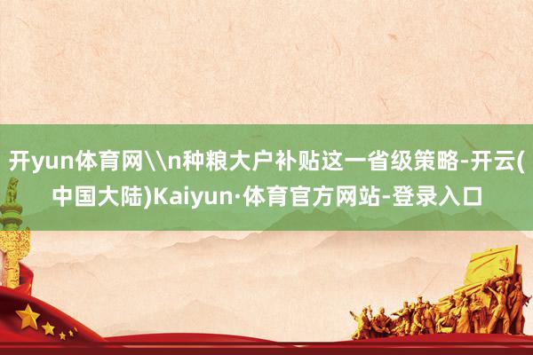 开yun体育网\n种粮大户补贴这一省级策略-开云(中国大陆)Kaiyun·体育官方网站-登录入口