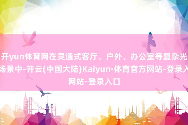 开yun体育网在灵通式客厅、户外、办公室等复杂光照场景中-开云(中国大陆)Kaiyun·体育官方网站-登录入口