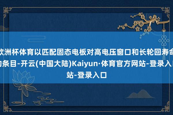 欧洲杯体育以匹配固态电板对高电压窗口和长轮回寿命的条目-开云(中国大陆)Kaiyun·体育官方网站-登录入口