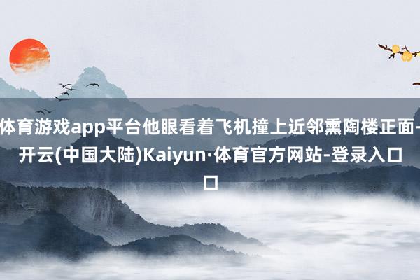 体育游戏app平台他眼看着飞机撞上近邻熏陶楼正面-开云(中国大陆)Kaiyun·体育官方网站-登录入口