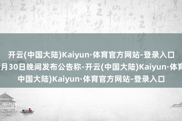 开云(中国大陆)Kaiyun·体育官方网站-登录入口收盘价：5.95元）7月30日晚间发布公告称-开云(中国大陆)Kaiyun·体育官方网站-登录入口
