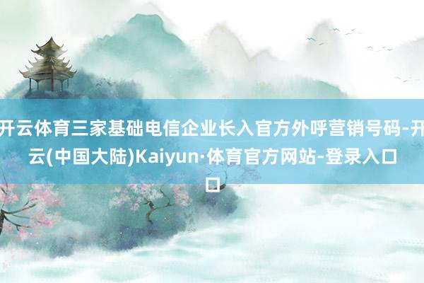 开云体育三家基础电信企业长入官方外呼营销号码-开云(中国大陆)Kaiyun·体育官方网站-登录入口