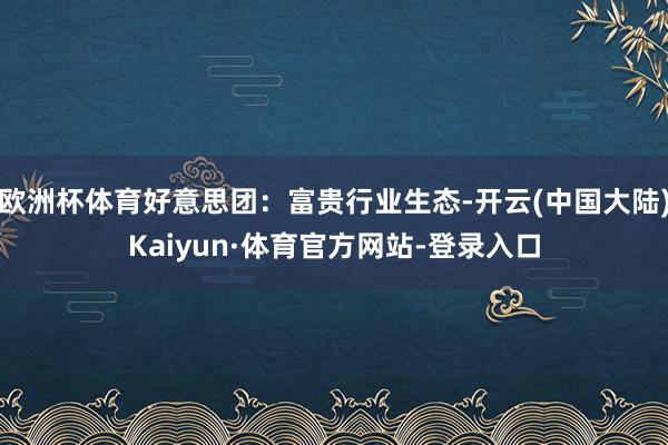 欧洲杯体育好意思团：富贵行业生态-开云(中国大陆)Kaiyun·体育官方网站-登录入口