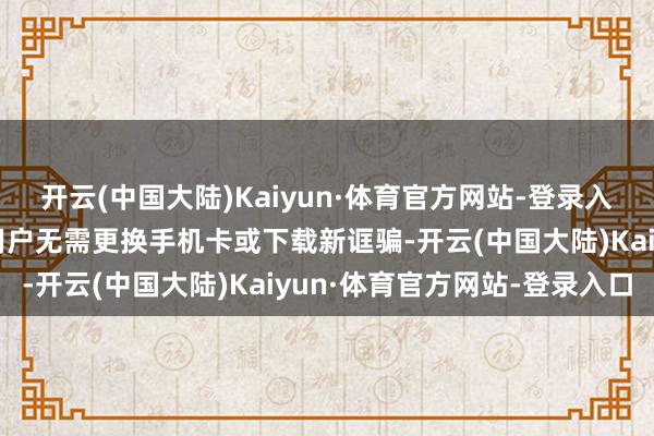 开云(中国大陆)Kaiyun·体育官方网站-登录入口中国内地及港澳地区用户无需更换手机卡或下载新诓骗-开云(中国大陆)Kaiyun·体育官方网站-登录入口