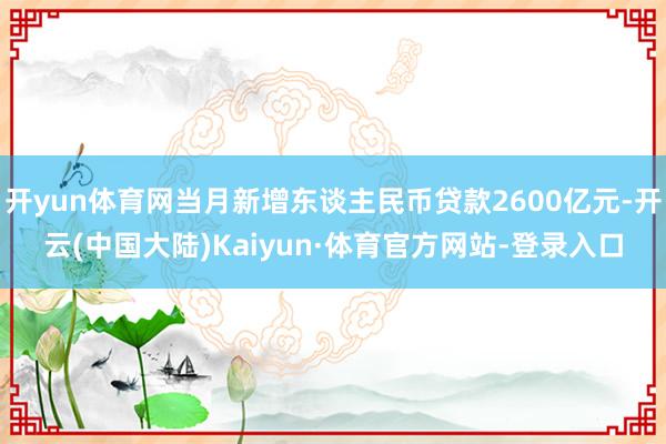 开yun体育网当月新增东谈主民币贷款2600亿元-开云(中国大陆)Kaiyun·体育官方网站-登录入口