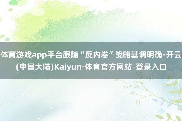 体育游戏app平台跟随“反内卷”战略基调明确-开云(中国大陆)Kaiyun·体育官方网站-登录入口