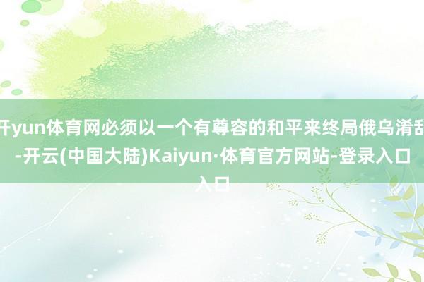 开yun体育网必须以一个有尊容的和平来终局俄乌淆乱-开云(中国大陆)Kaiyun·体育官方网站-登录入口