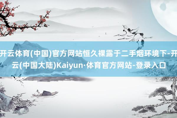 开云体育(中国)官方网站恒久裸露于二手烟环境下-开云(中国大陆)Kaiyun·体育官方网站-登录入口