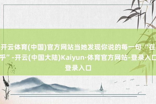 开云体育(中国)官方网站当她发现你说的每一句 “在乎”-开云(中国大陆)Kaiyun·体育官方网站-登录入口