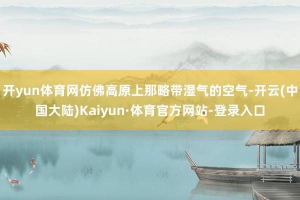 开yun体育网仿佛高原上那略带湿气的空气-开云(中国大陆)Kaiyun·体育官方网站-登录入口