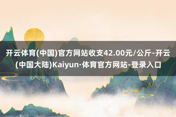 开云体育(中国)官方网站收支42.00元/公斤-开云(中国大陆)Kaiyun·体育官方网站-登录入口