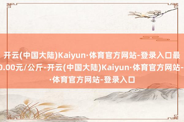 开云(中国大陆)Kaiyun·体育官方网站-登录入口最低报价10.00元/公斤-开云(中国大陆)Kaiyun·体育官方网站-登录入口