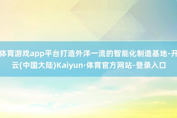体育游戏app平台打造外洋一流的智能化制造基地-开云(中国大陆)Kaiyun·体育官方网站-登录入口