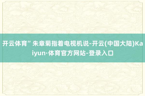 开云体育”朱章菊指着电视机说-开云(中国大陆)Kaiyun·体育官方网站-登录入口