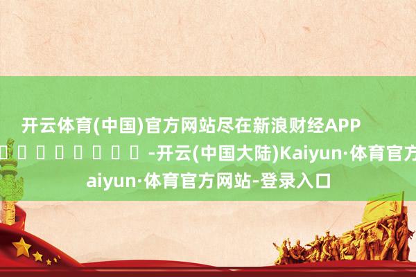 开云体育(中国)官方网站尽在新浪财经APP            													-开云(中国大陆)Kaiyun·体育官方网站-登录入口