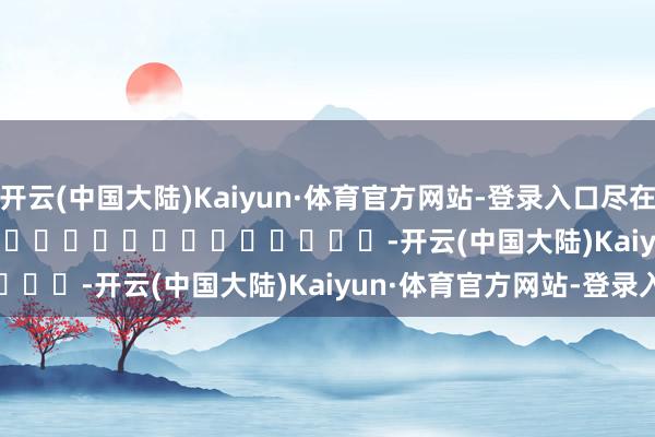 开云(中国大陆)Kaiyun·体育官方网站-登录入口尽在新浪财经APP            													-开云(中国大陆)Kaiyun·体育官方网站-登录入口