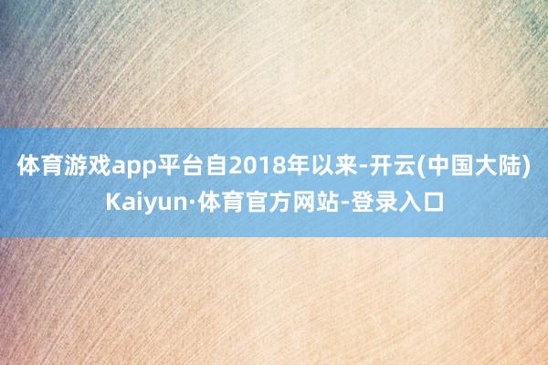 体育游戏app平台　　自2018年以来-开云(中国大陆)Kaiyun·体育官方网站-登录入口