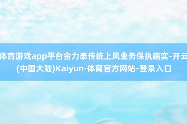 体育游戏app平台金力泰传统上风业务保执踏实-开云(中国大陆)Kaiyun·体育官方网站-登录入口