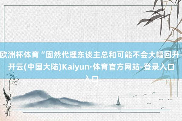 欧洲杯体育“固然代理东谈主总和可能不会大幅回升-开云(中国大陆)Kaiyun·体育官方网站-登录入口