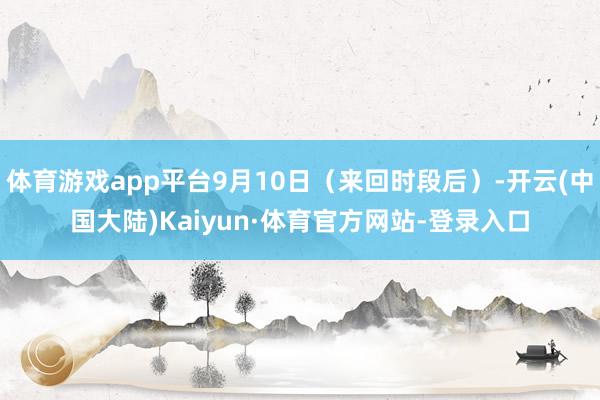 体育游戏app平台9月10日（来回时段后）-开云(中国大陆)Kaiyun·体育官方网站-登录入口