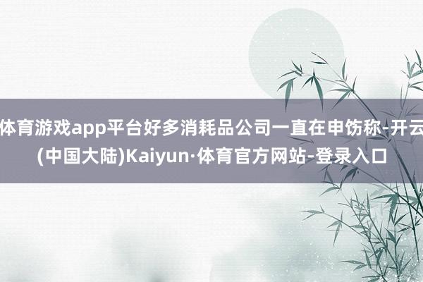 体育游戏app平台好多消耗品公司一直在申饬称-开云(中国大陆)Kaiyun·体育官方网站-登录入口